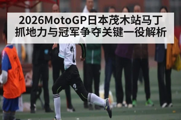 2026MotoGP日本茂木站马丁抓地力与冠军争夺关键一役解析